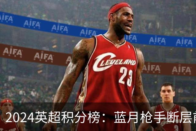 2024英超积分榜：蓝月枪手断层前2